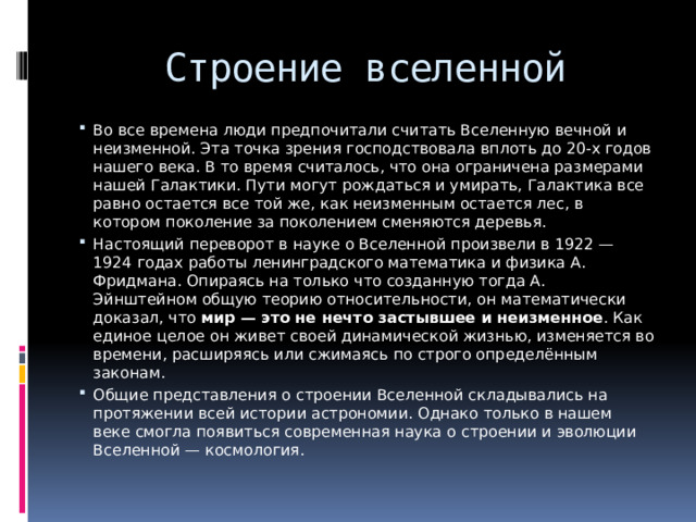 Строение вселенной Во все времена люди предпочитали считать Вселенную вечной и неизменной. Эта точка зрения господствовала вплоть до 20-х годов нашего века. В то время считалось, что она ограничена размерами нашей Галактики. Пути могут рождаться и умирать, Галактика все равно остается все той же, как неизменным остается лес, в котором поколение за поколением сменяются деревья. Настоящий переворот в науке о Вселенной произвели в 1922 — 1924 годах работы ленинградского математика и физика А. Фридмана. Опираясь на только что созданную тогда А. Эйнштейном общую теорию относительности, он математически доказал, что  мир — это не нечто застывшее и неизменное . Как единое целое он живет своей динамической жизнью, изменяется во времени, расширяясь или сжимаясь по строго определённым законам. Общие представления о строении Вселенной складывались на протяжении всей истории астрономии. Однако только в нашем веке смогла появиться современная наука о строении и эволюции Вселенной — космология. 