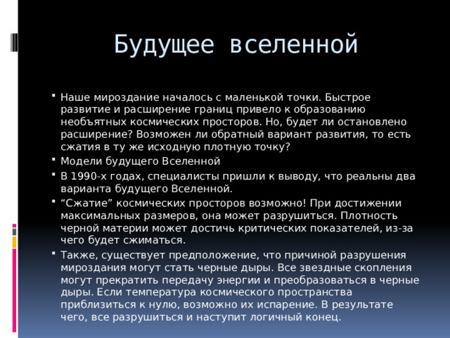 Будущее вселенной Наше мироздание началось с маленькой точки. Быстрое развитие и расширение границ привело к образованию необъятных космических просторов. Но, будет ли остановлено расширение? Возможен ли обратный вариант развития, то есть сжатия в ту же исходную плотную точку? Модели будущего Вселенной В 1990-х годах, специалисты пришли к выводу, что реальны два варианта будущего Вселенной. “ Сжатие” космических просторов возможно! При достижении максимальных размеров, она может разрушиться. Плотность черной материи может достичь критических показателей, из-за чего будет сжиматься. Также, существует предположение, что причиной разрушения мироздания могут стать черные дыры. Все звездные скопления могут прекратить передачу энергии и преобразоваться в черные дыры. Если температура космического пространства приблизиться к нулю, возможно их испарение. В результате чего, все разрушиться и наступит логичный конец. 