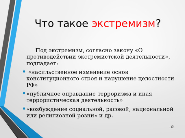 Что такое экстремизм ?  Под экстремизм, согласно закону «О противодействии экстремистской деятельности», подпадает:  «насильственное изменение основ конституционного строя и нарушение целостности РФ» «публичное оправдание терроризма и иная террористическая деятельность» «возбуждение социальной, расовой, национальной или религиозной розни» и др. 12 