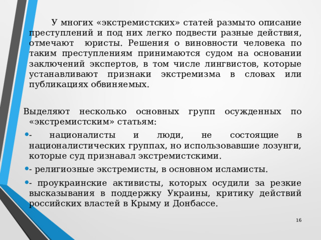  У многих «экстремистских» статей размыто описание преступлений и под них легко подвести разные действия, отмечают юристы. Решения о виновности человека по таким преступлениям принимаются судом на основании заключений экспертов, в том числе лингвистов, которые устанавливают признаки экстремизма в словах или публикациях обвиняемых. Выделяют несколько основных групп осужденных по «экстремистским» статьям: - националисты и люди, не состоящие в националистических группах, но использовавшие лозунги, которые суд признавал экстремистскими. - религиозные экстремисты, в основном исламисты. - проукраинские активисты, которых осудили за резкие высказывания в поддержку Украины, критику действий российских властей в Крыму и Донбассе. 12 