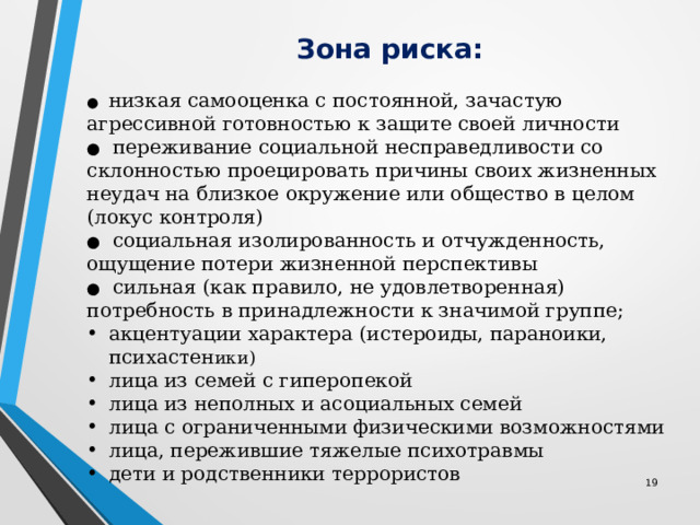  Зона риска: ●   низкая самооценка с постоянной, зачастую агрессивной готовностью к защите своей личности ●   переживание социальной несправедливости со склонностью проецировать причины своих жизненных неудач на близкое окружение или общество в целом (локус контроля) ●   социальная изолированность и отчужденность, ощущение потери жизненной перспективы ●   сильная (как правило, не удовлетворенная) потребность в принадлежности к значимой группе; акцентуации характера (истероиды, параноики, психастен ики) лица из семей с гиперопекой лица из неполных и асоциальных семей лица с ограниченными физическими возможностями лица, пережившие тяжелые психотравмы дети и родственники террористов 12 