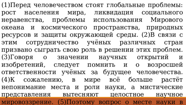 (1)Перед человечеством стоят глобальные проблемы: рост населения мира, ликвидация социального неравенства, проблемы использования Мирового океана и космического пространства, природных ресурсов и защиты окружающей среды. (2)В связи с этим сотрудничество учёных различных стран призвано сыграть свою роль в решении этих проблем. (3)Говоря о значении научных открытий и изобретений, следует помнить и о возросшей ответственности учёных за будущее человечества. (4)К сожалению, в мире всё больше растёт непонимание места и роли науки, а мистические представления вытесняют целостное научное мировоззрение. (5)Поэтому вопрос о месте науки в общественном сознании, в выработке новых ценностей современного мира становится основным вопросом научного сообщества, системы образования, а также средств массовой информации. 