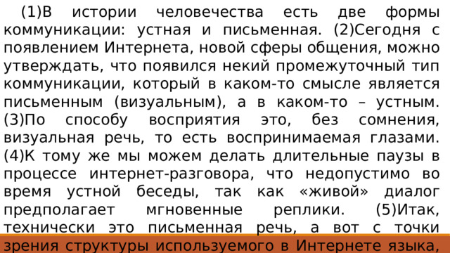  (1)В истории человечества есть две формы коммуникации: устная и письменная. (2)Сегодня с появлением Интернета, новой сферы общения, можно утверждать, что появился некий промежуточный тип коммуникации, который в каком-то смысле является письменным (визуальным), а в каком-то – устным. (3)По способу восприятия это, без сомнения, визуальная речь, то есть воспринимаемая глазами. (4)К тому же мы можем делать длительные паузы в процессе интернет-разговора, что недопустимо во время устной беседы, так как «живой» диалог предполагает мгновенные реплики. (5)Итак, технически это письменная речь, а вот с точки зрения структуры используемого в Интернете языка, безусловно, устная. 