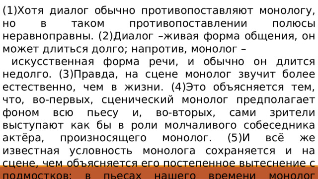 (1)Хотя диалог обычно противопоставляют монологу, но в таком противопоставлении полюсы неравноправны. (2)Диалог –живая форма общения, он может длиться долго; напротив, монолог –  искусственная форма речи, и обычно он длится недолго. (3)Правда, на сцене монолог звучит более естественно, чем в жизни. (4)Это объясняется тем, что, во-первых, сценический монолог предполагает фоном всю пьесу и, во-вторых, сами зрители выступают как бы в роли молчаливого собеседника актёра, произносящего монолог. (5)И всё же известная условность монолога сохраняется и на сцене, чем объясняется его постепенное вытеснение с подмостков: в пьесах нашего времени монолог занимает гораздо более скромное место, чем раньше. Ответ 124 