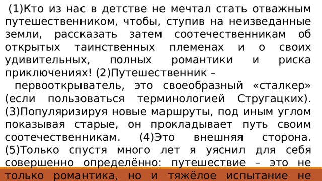  (1)Кто из нас в детстве не мечтал стать отважным путешественником, чтобы, ступив на неизведанные земли, рассказать затем соотечественникам об открытых таинственных племенах и о своих удивительных, полных романтики и риска приключениях! (2)Путешественник –  первооткрыватель, это своеобразный «сталкер» (если пользоваться терминологией Стругацких). (3)Популяризируя новые маршруты, под иным углом показывая старые, он прокладывает путь своим соотечественникам. (4)Это внешняя сторона. (5)Только спустя много лет я уяснил для себя совершенно определённо: путешествие – это не только романтика, но и тяжёлое испытание не столько сил, сколько духа. Ответ 345 