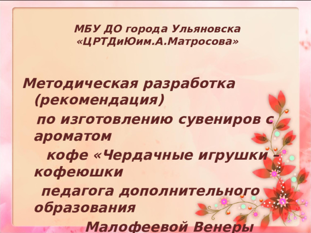 МБУ ДО города Ульяновска «ЦРТДиЮим.А.Матросова»  Методическая разработка (рекомендация)  по изготовлению сувениров с ароматом  кофе  «Чердачные игрушки – кофеюшки  педагога дополнительного образования  Малофеевой Венеры Вагизовны   2022г. 