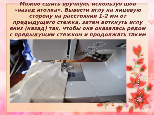 Можно сшить вручную, используя шов «назад иголка». Вывести иглу на лицевую сторону на расстоянии 1-2 мм от предыдущего стежка, затем воткнуть иглу вниз (назад) так, чтобы она оказалась рядом с предыдущим стежком и продолжать таким же образом.     