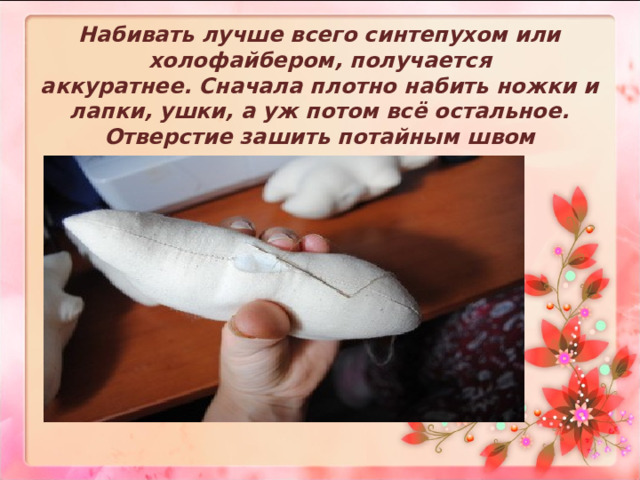 Набивать лучше всего синтепухом или холофайбером, получается аккуратнее. Сначала плотно набить ножки и лапки, ушки, а уж потом всё остальное. Отверстие зашить потайным швом   