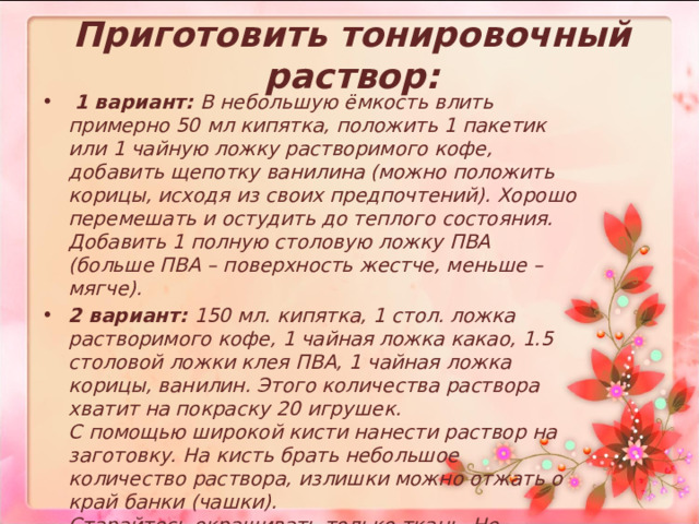 Приготовить тонировочный раствор:   1 вариант: В небольшую ёмкость влить примерно 50 мл кипятка, положить 1 пакетик или 1 чайную ложку растворимого кофе, добавить щепотку ванилина (можно положить корицы, исходя из своих предпочтений). Хорошо перемешать и остудить до теплого состояния. Добавить 1 полную столовую ложку ПВА (больше ПВА – поверхность жестче, меньше – мягче). 2 вариант: 150 мл. кипятка, 1 стол. ложка растворимого кофе, 1 чайная ложка какао, 1.5 столовой ложки клея ПВА, 1 чайная ложка корицы, ванилин. Этого количества раствора хватит на покраску 20 игрушек.  С помощью широкой кисти нанести раствор на заготовку. На кисть брать небольшое количество раствора, излишки можно отжать о край банки (чашки).   Старайтесь окрашивать только ткань. Не допускайте, чтобы промокала набивка.  