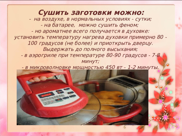 Сушить заготовки можно:   - на воздухе, в нормальных условиях - сутки;  - на батарее, можно сушить феном;  - но ароматнее всего получается в духовке:  установить температуру нагрева духовки примерно 80 - 100 градусов (не более) и приоткрыть дверцу. Выдержать до полного высыхания;  - в аэрогриле при температуре 80-90 градусов - 7-8 минут;  - в микроволновке мощностью 450 вт - 1-2 минуты.     