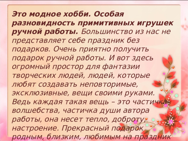  Это модное хобби. Особая разновидность примитивных игрушек ручной работы. Большинство из нас не представляет себе праздник без подарков. Очень приятно получить подарок ручной работы. И вот здесь огромный простор для фантазии творческих людей, людей, которые любят создавать неповторимые, эксклюзивные, вещи своими руками. Ведь каждая такая вещь – это частичка волшебства, частичка души автора работы, она несет тепло, доброту, настроение. Прекрасный подарок родным, близким, любимым на праздник или просто для поднятия настроения.  