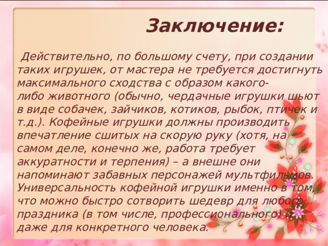  Заключение:   Действительно, по большому счету, при создании таких игрушек, от мастера не требуется достигнуть максимального сходства с образом какого-либо животного (обычно, чердачные игрушки шьют в виде собачек, зайчиков, котиков, рыбок, птичек и т.д.). Кофейные игрушки должны производить впечатление сшитых на скорую руку (хотя, на самом деле, конечно же, работа требует аккуратности и терпения) – а внешне они напоминают забавных персонажей мультфильмов. Универсальность кофейной игрушки именно в том, что можно быстро сотворить шедевр для любого праздника (в том числе, профессионального) и даже для конкретного человека.  