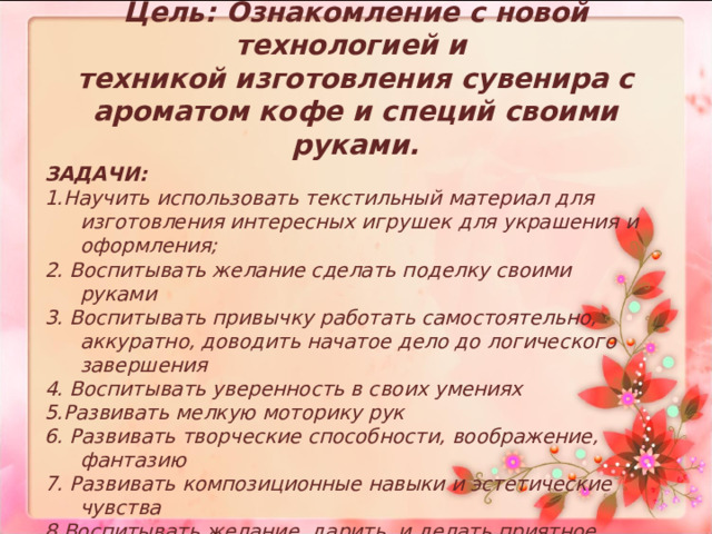 Цель: Ознакомление с новой технологией и  техникой изготовления сувенира с ароматом кофе и специй своими руками.   ЗАДАЧИ: 1.Научить использовать текстильный материал для изготовления интересных игрушек для украшения и оформления;  2. Воспитывать желание сделать поделку своими руками 3. Воспитывать привычку работать самостоятельно, аккуратно, доводить начатое дело до логического завершения 4. Воспитывать уверенность в своих умениях 5.Развивать мелкую моторику рук 6. Развивать творческие способности, воображение, фантазию 7. Развивать композиционные навыки и эстетические чувства 8.Воспитывать желание дарить и делать приятное родным и близким. 
