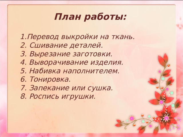 План работы: 1.Перевод выкройки на ткань.  2. Сшивание деталей.  3. Вырезание заготовки.  4. Выворачивание изделия.  5. Набивка наполнителем.  6. Тонировка.  7. Запекание или сушка.  8. Роспись игрушки. 