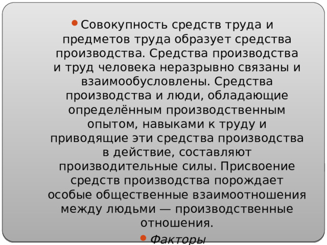 Совокупность средств труда и предметов труда образует средства производства. Средства производства и труд человека неразрывно связаны и взаимообусловлены. Средства производства и люди, обладающие определённым производственным опытом, навыками к труду и приводящие эти средства производства в действие, составляют производительные силы. Присвоение средств производства порождает особые общественные взаимоотношения между людьми — производственные отношения. Факторы производства — труд, земля, капитал, знания. 