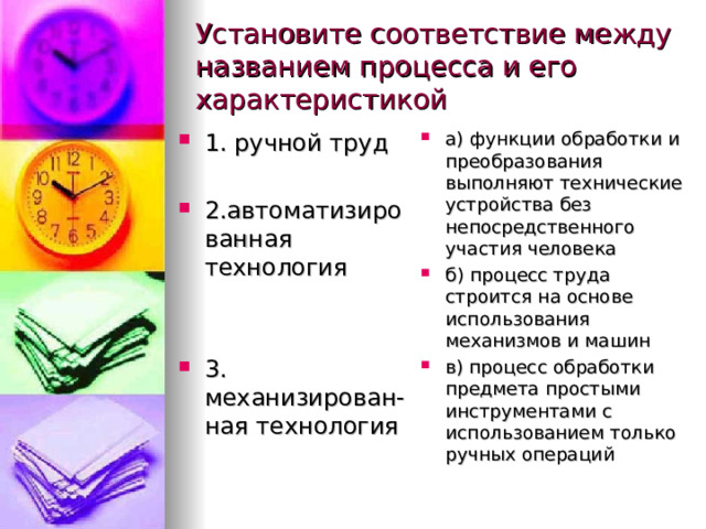 Установите соответствие между названием процесса и его характеристикой 1. ручной труд  2.автоматизированная технология   3. механизирован-ная технология  а) функции обработки и  преобразования  выполняют технические  устройства без  непосредственного  участия человека б) процесс труда строится на основе использования  механизмов и машин в) процесс обработки  предмета простыми  инструментами с  использованием только  ручных операций   