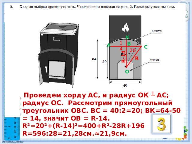 R-14 К 14 B А C 20 R O  Проведем хорду АС, и радиус ОК ┴ АС; радиус ОС. Рассмотрим прямоугольный треугольник ОВС. ВС = 40:2=20; ВК=64-50 = 14, значит ОВ = R -14. R ²=20²+( R -14)²=400+ R ²-28 R +196 R=596 :28=21,28см.≈21,9см. 