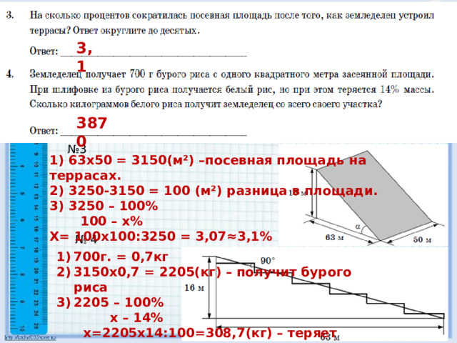 3,1 3870 № 3 1) 63х50 = 3150(м²) –посевная площадь на террасах. 2) 3250-3150 = 100 (м²) разница в площади. 3) 3250 – 100%  100 – х% Х= 100х100:3250 = 3,07≈3,1% № 4 700г. = 0,7кг 3150х0,7 = 2205(кг) – получит бурого риса 2205 – 100%  х – 14%  х=2205х14:100=308,7(кг) – теряет 4) 2205 – 308,7 = 1869,3 кг. 