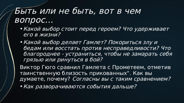 Быть или не быть, вот в чем вопрос… Какой выбор стоит перед героем? Что удерживает его в жизни? Какой выбор делает Гамлет? Покориться злу и бедам или восстать против несправедливости? Что благороднее - устраниться, чтобы не замарать себя грязью или ринуться в бой? Виктор Гюго сравнил Гамлета с Прометеем, отметив таинственную близость прикованных