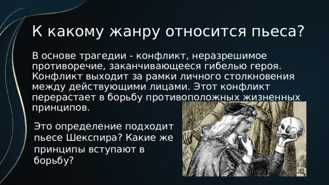 К какому жанру относится пьеса? В основе трагедии - конфликт, неразрешимое противоречие, заканчивающееся гибелью героя. Конфликт выходит за рамки личного столкновения между действующими лицами. Этот конфликт перерастает в борьбу противоположных жизненных принципов. Это определение подходит пьесе Шекспира? Какие же принципы вступают в борьбу? 