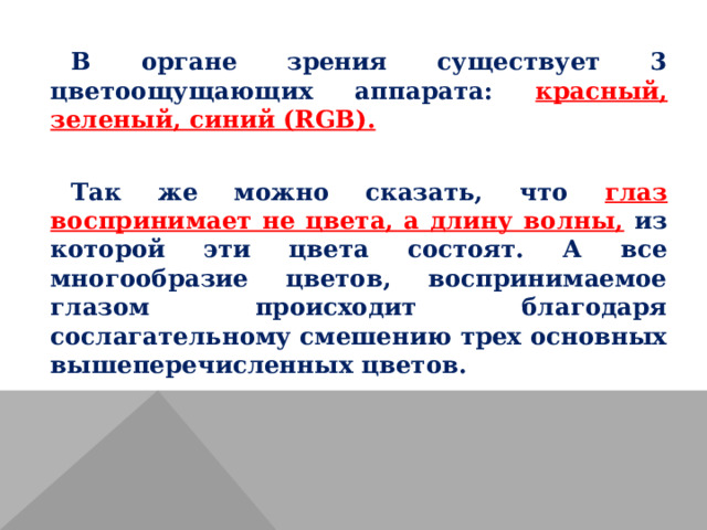 В органе зрения существует 3 цветоощущающих аппарата: красный, зеленый, синий ( RGB ).  Так же можно сказать, что глаз воспринимает не цвета, а длину волны, из которой эти цвета состоят. А все многообразие цветов, воспринимаемое глазом происходит благодаря сослагательному смешению трех основных вышеперечисленных цветов. 