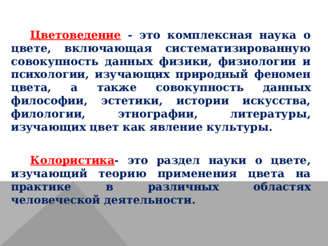  Цветоведение - это комплексная наука о цвете, включающая систематизированную совокупность данных физики, физиологии и психологии, изучающих природный феномен цвета, а также совокупность данных философии, эстетики, истории искусства, филологии, этнографии, литературы, изучающих цвет как явление культуры. Колористика - это раздел науки о цвете, изучающий теорию применения цвета на практике в различных областях человеческой деятельности. 
