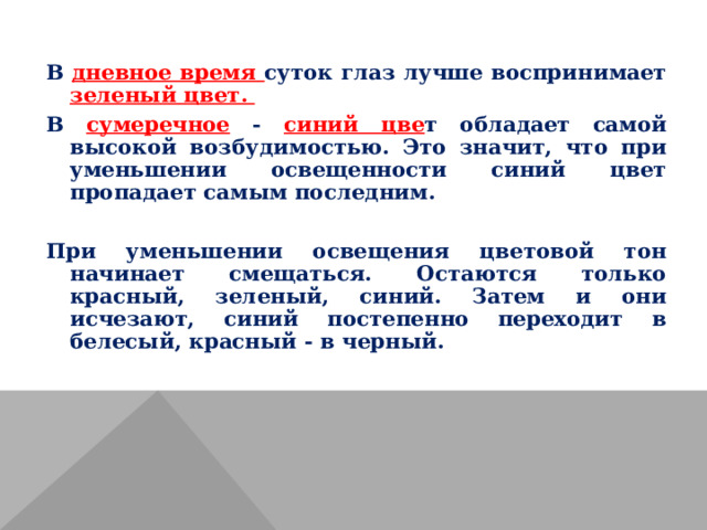 В дневное время суток глаз лучше воспринимает зеленый цвет. В сумеречное - синий цве т обладает самой высокой возбудимостью. Это значит, что при уменьшении освещенности синий цвет пропадает самым последним. При уменьшении освещения цветовой тон начинает смещаться. Остаются только красный, зеленый, синий. Затем и они исчезают, синий постепенно переходит в белесый, красный - в черный. 