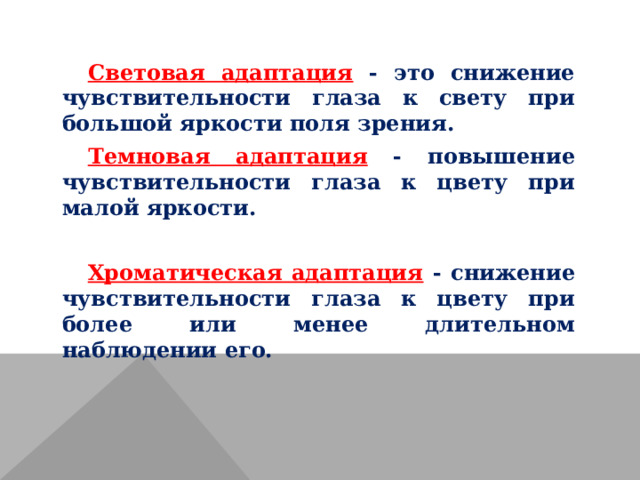 Световая адаптация - это снижение чувствительности глаза к свету при большой яркости поля зрения. Темновая адаптация - повышение чувствительности глаза к цвету при малой яркости.  Хроматическая адаптация  - снижение чувствительности глаза к цвету при более или менее длительном наблюдении его. 