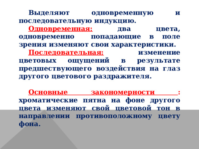 Выделяют одновременную и последовательную индукцию. Одновременная: два цвета, одновременно попадающие в поле зрения изменяют свои характеристики. Последовательная: изменение цветовых ощущений в результате предшествующего воздействия на глаз другого цветового раздражителя.  Основные закономерности : хроматические пятна на фоне другого цвета изменяют свой цветовой тон в направлении противоположному цвету фона. 