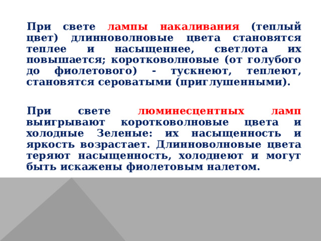 При свете лампы накаливания (теплый цвет) длинноволновые цвета становятся теплее и насыщеннее, светлота их повышается; коротковолновые (от голубого до фиолетового) - тускнеют, теплеют, становятся сероватыми (приглушенными). При свете люминесцентных ламп выигрывают коротковолновые цвета и холодные Зеленые: их насыщенность и яркость возрастает. Длинноволновые цвета теряют насыщенность, холоднеют и могут быть искажены фиолетовым налетом. 