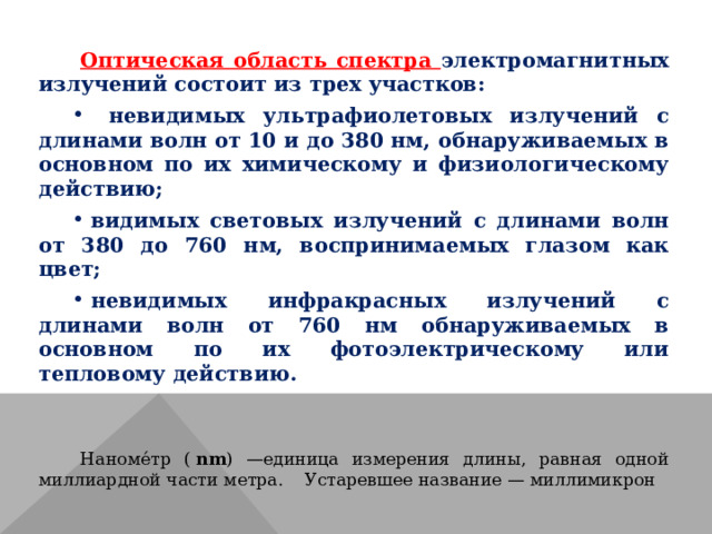 Оптическая область спектра электромагнитных излучений состоит из трех участков:  невидимых ультрафиолетовых излучений с длинами волн от 10 и до 380 нм, обнаруживаемых в основном по их химическому и физиологическому действию; видимых световых излучений с длинами волн от 380 до 760 нм, воспринимаемых глазом как цвет; невидимых инфракрасных излучений с длинами волн от 760 нм обнаруживаемых в основном по их фотоэлектрическому или тепловому действию. Наноме́тр (  nm ) —единица измерения длины, равная одной миллиардной части метра. Устаревшее название — миллимикрон 