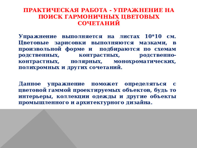 ПРАКТИЧЕСКАЯ РАБОТА - УПРАЖНЕНИЕ НА ПОИСК ГАРМОНИЧНЫХ ЦВЕТОВЫХ СОЧЕТАНИЙ   Упражнение выполняется на листах 10*10 см. Цветовые зарисовки выполняются мазками, в произвольной форме и подбираются по схемам родственных, контрастных, родственно-контрастных, полярных, монохроматических, полихромных и других сочетаний. Данное упражнение поможет определяться с цветовой гаммой проектируемых объектов, будь то интерьеры, коллекции одежды и другие объекты промышленного и архитектурного дизайна. 