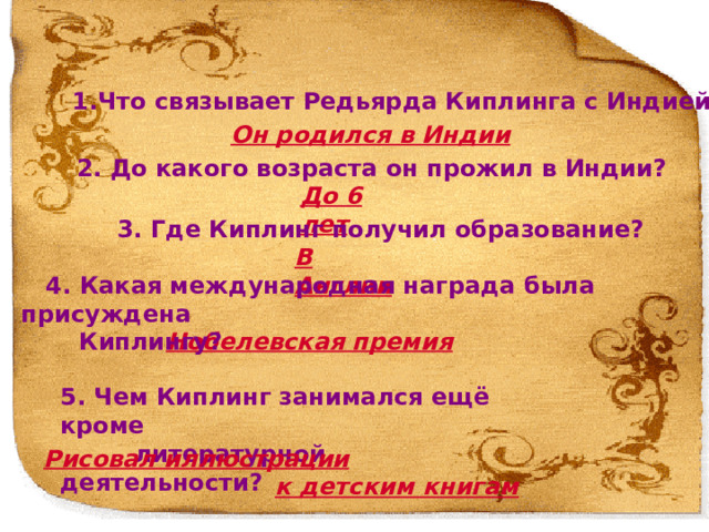  1.Что связывает Редьярда Киплинга с Индией? Он родился в Индии 2. До какого возраста он прожил в Индии? До 6 лет 3. Где Киплинг получил образование? В Англии  4. Какая международная награда была присуждена  Киплингу? Нобелевская премия 1. Что связывает Редьярда Киплинга с Индией? Он родился в Индии 2. До какого возраста он прожил в Индии? До 6 лет 3. Где Киплинг получил образование? В Англии 4. За что Киплингу была присуждена Нобелевская премия? За наблюдательность, яркую фантазию, зрелость идей и выдающийся талант повествователя 5. Чем Киплинг занимался ещё кроме литературной деятельности? Рисовал иллюстрации к детским книгам 5. Чем Киплинг занимался ещё кроме  литературной деятельности? Рисовал иллюстрации   к детским книгам  