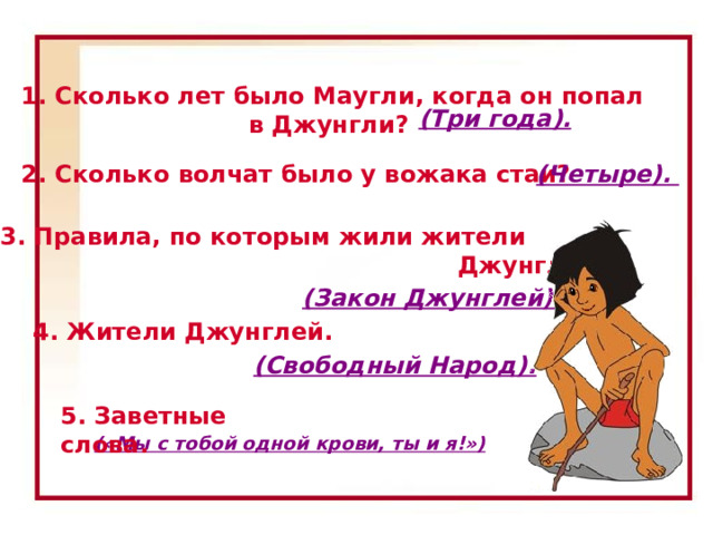 1. Сколько лет было Маугли, когда он попал в Джунгли? (Три года). 2. Сколько волчат было у вожака стаи? (Четыре). 3. Правила, по которым жили жители  Джунглей? (Закон Джунглей). 4. Жители Джунглей. 1. Сколько лет было Маугли, когда он попал в Джунгли? (Три года.) 2. Сколько волчат было у вожака стаи? (Четыре.) 3. Правила, по которым жили жители Джунглей? (Закон Джунглей.) 4. Жители Джунглей. (Свободный Народ.) 5. Заветные слова. («Мы с тобой одной крови, ты и я!») (Свободный Народ). 5. Заветные слова. («Мы с тобой одной крови, ты и я!») 16 