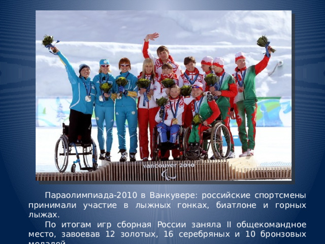 Параолимпиада-2010 в Ванкувере: российские спортсмены принимали участие в лыжных гонках, биатлоне и горных лыжах.  По итогам игр сборная России заняла II общекомандное место, завоевав 12 золотых, 16 серебряных и 10 бронзовых медалей. 