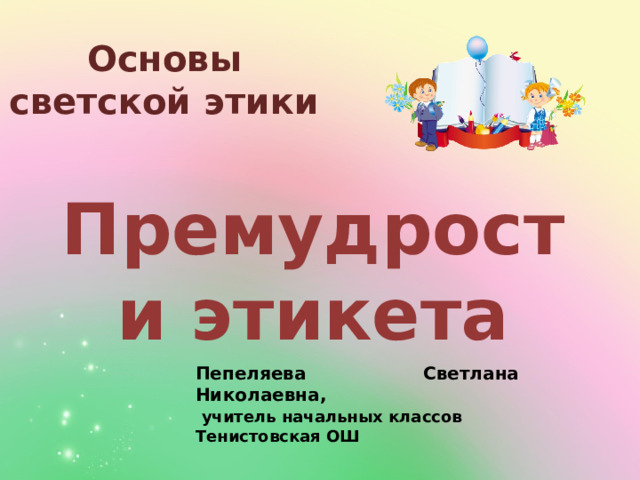 Основы светской этики Премудрости этикета Пепеляева Светлана Николаевна,  учитель начальных классов Тенистовская ОШ 