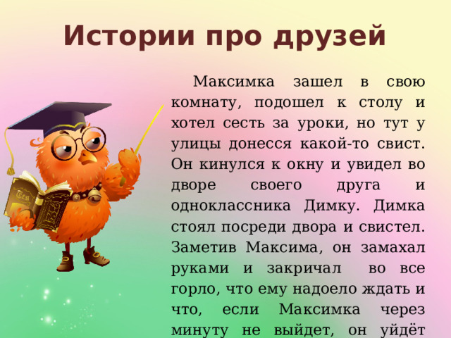 Истории про друзей Максимка зашел в свою комнату, подошел к столу и хотел сесть за уроки, но тут у улицы донесся какой-то свист. Он кинулся к окну и увидел во дворе своего друга и одноклассника Димку. Димка стоял посреди двора и свистел. Заметив Максима, он замахал руками и закричал во все горло, что ему надоело ждать и что, если Максимка через минуту не выйдет, он уйдёт домой. 