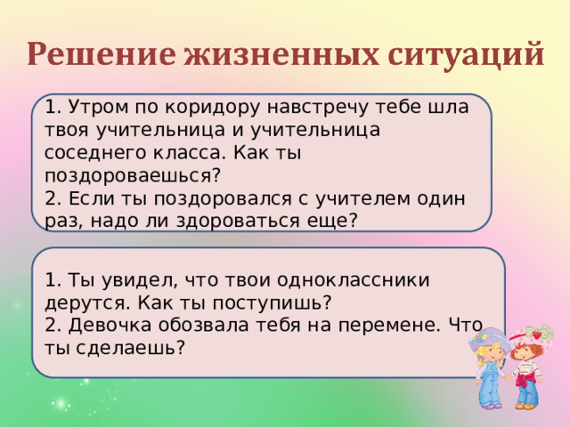 1. Утром по коридору навстречу тебе шла твоя учительница и учительница соседнего класса. Как ты поздороваешься? 2. Если ты поздоровался с учителем один раз, надо ли здороваться еще? 1. Ты увидел, что твои одноклассники дерутся. Как ты поступишь? 2. Девочка обозвала тебя на перемене. Что ты сделаешь? 