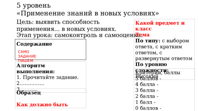 5 уровень «Применение знаний в новых условиях» Цель: выявить способность применения... в новых условиях. Какой предмет и класс Тема По типу: с выбором ответа, с кратким ответом, с развернутым ответом По уровню сложности: Высокий Этап урока: самоконтроль и самооценка. Содержание САМО ЗАДАНИЕ ПИШЕМ Алгоритм выполнения:  1. Прочитайте задание. 2…………… 3……….. Критерии, баллы 5 баллов - 4 балла - 3 балла - 2 балла - 1 балл - 0 баллов - Образец  Как должно быть 