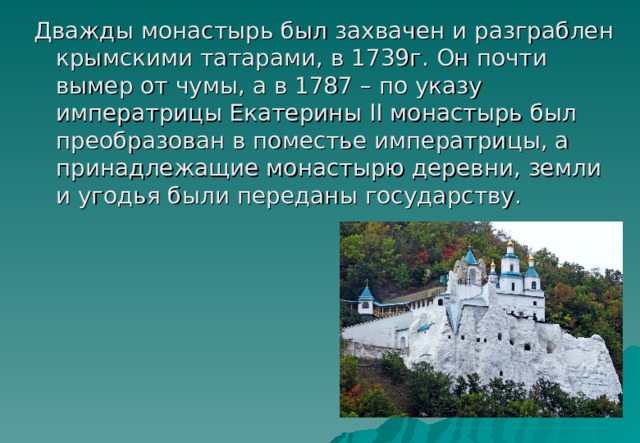 Дважды монастырь был захвачен и разграблен крымскими татарами, в 1739г. Он почти вымер от чумы, а в 1787 – по указу императрицы Екатерины II монастырь был преобразован в поместье императрицы, а принадлежащие монастырю деревни, земли и угодья были переданы государству. 