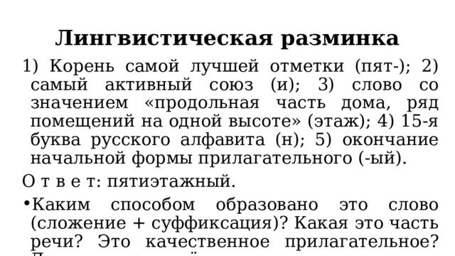 Лингвистическая разминка 1) Корень самой лучшей отметки (пят-); 2) самый активный союз (и); 3) слово со значением «продольная часть дома, ряд помещений на одной высоте» (этаж); 4) 15-я буква русского алфавита (н); 5) окончание начальной формы прилагательного (-ый). О т в е т: пятиэтажный. Каким способом образовано это слово (сложение + суффиксация)? Какая это часть речи? Это качественное прилагательное? Докажите своё мнение, используя известные вам приёмы. 