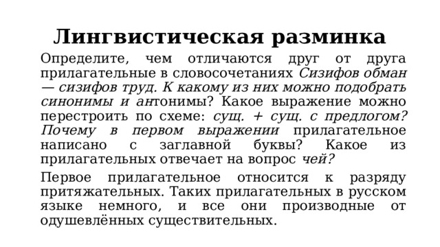 Лингвистическая разминка   Определите, чем отличаются друг от друга прилагательные в словосочетаниях Сизифов обман — сизифов труд. К какому из них можно подобрать синонимы и ан тонимы? Какое выражение можно перестроить по схеме: сущ. + сущ. с предлогом? Почему в первом выражении прилагательное написано с заглавной буквы? Какое из прилагательных отвечает на вопрос чей?   Первое прилагательное относится к разряду притяжательных. Таких прилагательных в русском языке немного, и все они производные от одушевлённых существительных. 