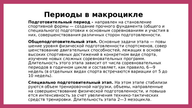 Периоды в макроцикле Подготовительный период - направлен на становление спортив­ной формы — создание прочного фундамента (общего и специаль­ного) подготовки к основным соревнованиям и участия в них, со­вершенствования различных сторон подготовленности.  Общеподготовительный этап.  Основные задачи этапа — повы­шение уровня физической подготовленности спортсменов, совер­шенствование двигательных способностей, лежащих в основе высоких спортивных достижений в конкретном виде спорта, изучение но­вых сложных соревновательных программ. Длительность этого эта­па зависит от числа соревновательных периодов в годичном цик­ле и составляет, как правило, 6—9 недель (в отдельных видах спорта встречаются вариации от 5 до 10 недель). Специально подготовительный этап.   На этом этапе стабилизи­руются объем тренировочной нагрузки, объемы, направленные на совершенствование физической подготовленности, и повыша­ется интенсивность за счет увеличения технико-тактических средств тренировки. Длительность этапа 2—3 мезоцикла. 