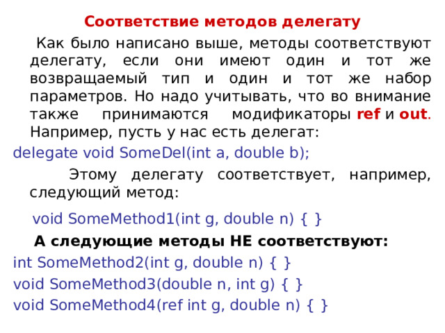 Соответствие методов делегату  Как было написано выше, методы соответствуют делегату, если они имеют один и тот же возвращаемый тип и один и тот же набор параметров. Но надо учитывать, что во внимание также принимаются модификаторы  ref  и  out . Например, пусть у нас есть делегат: delegate void SomeDel(int a, double b);  Этому делегату соответствует, например, следующий метод:  void SomeMethod1(int g, double n) { }  А следующие методы НЕ соответствуют: int SomeMethod2(int g, double n) { } void SomeMethod3(double n, int g) { } void SomeMethod4(ref int g, double n) { } 