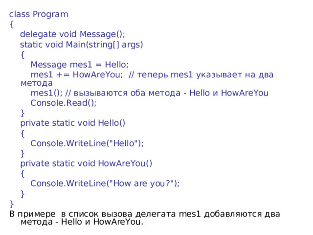 class Program {       delegate void Message();      static void Main(string[] args)      {          Message mes1 = Hello;          mes1 += HowAreYou;  // теперь mes1 указывает  на  два  метода          mes1(); // вызываются  оба  метода - Hello и HowAreYou          Console.Read();      }      private static void Hello()      {          Console.WriteLine(
