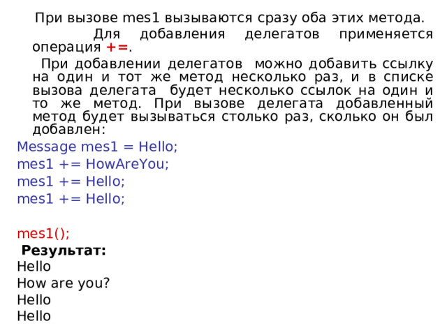  При вызове mes1 вызываются сразу оба этих метода.  Для добавления делегатов применяется операция  += .  При добавлении делегатов можно добавить ссылку на один и тот же метод несколько раз, и в списке вызова делегата будет несколько ссылок на один и то же метод. При вызове делегата добавленный метод будет вызываться столько раз, сколько он был добавлен: Message mes1 = Hello; mes1 += HowAreYou; mes1 += Hello; mes1 += Hello;   mes1();  Результат: Hello How are you? Hello Hello 