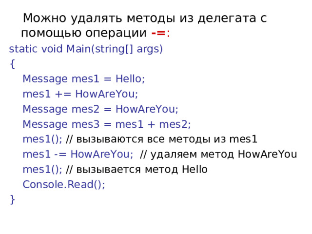  Можно удалять методы из делегата с помощью операции  -= :  static void Main(string[] args) {      Message mes1 = Hello;      mes1 += HowAreYou;      Message mes2 = HowAreYou;      Message mes3 = mes1 + mes2;      mes1(); // вызываются все методы из mes1       mes1 -= HowAreYou;  // удаляем метод HowAreYou      mes1(); // вызывается метод Hello         Console.Read(); } 