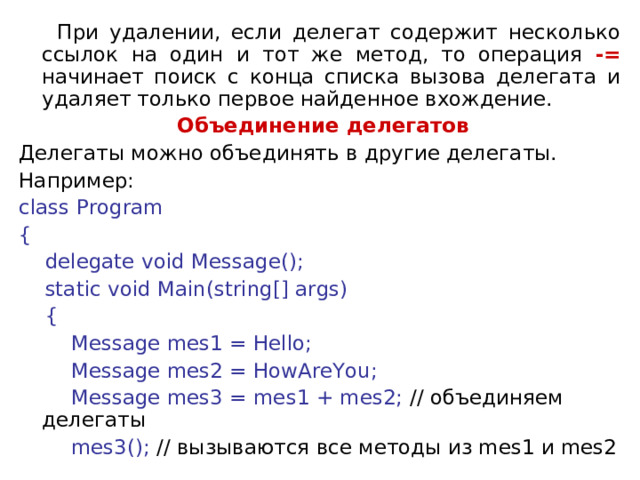  При удалении, если делегат содержит несколько ссылок на один и тот же метод, то операция -= начинает поиск с конца списка вызова делегата и удаляет только первое найденное вхождение.  Объединение делегатов Делегаты можно объединять в другие делегаты. Например: class Program {      delegate void Message();      static void Main(string[] args)      {          Message mes1 = Hello;          Message mes2 = HowAreYou;          Message mes3 = mes1 + mes2; // объединяем  делегаты           mes3(); // вызываются все методы из mes1 и mes2 