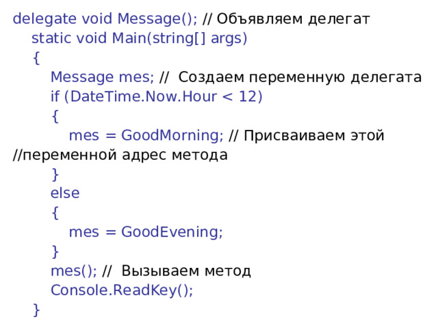 delegate void Message(); // Объявляем  делегат      static void Main(string[] args)      {          Message mes; // Создаем  переменную  делегата          if (DateTime.Now.Hour          {              mes = GoodMorning; // Присваиваем этой //переменной адрес метода          }          else          {              mes = GoodEvening;          }          mes(); // Вызываем  метод          Console.ReadKey();      } 