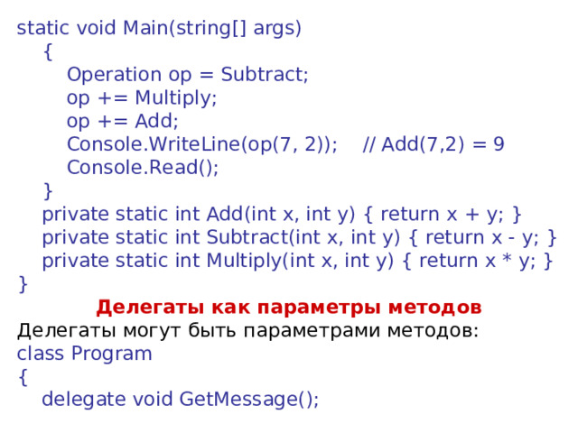 static void Main(string[] args)      {          Operation op = Subtract;          op += Multiply;          op += Add;          Console.WriteLine(op(7, 2));    // Add(7,2) = 9          Console.Read();      }      private static int Add(int x, int y) { return x + y; }      private static int Subtract(int x, int y) { return x - y; }      private static int Multiply(int x, int y) { return x * y; } } Делегаты как параметры методов Делегаты могут быть параметрами методов: class Program {      delegate void GetMessage();  